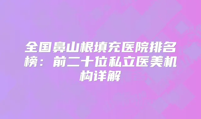 全国鼻山根填充医院排名榜：前二十位私立医美机构详解