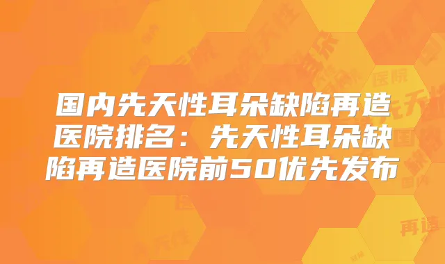 国内先天性耳朵缺陷再造医院排名：先天性耳朵缺陷再造医院前50优先发布