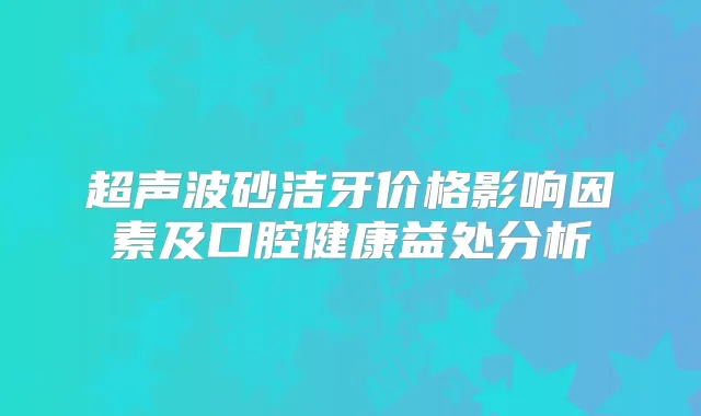 超声波砂洁牙价格影响因素及口腔健康益处分析