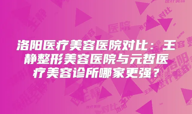 洛阳医疗美容医院对比：王静整形美容医院与元哲医疗美容诊所哪家更强？