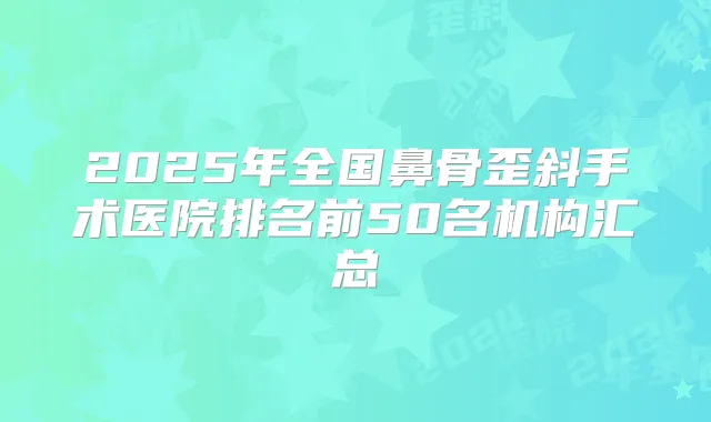 2025年全国鼻骨歪斜手术医院排名前50名机构汇总