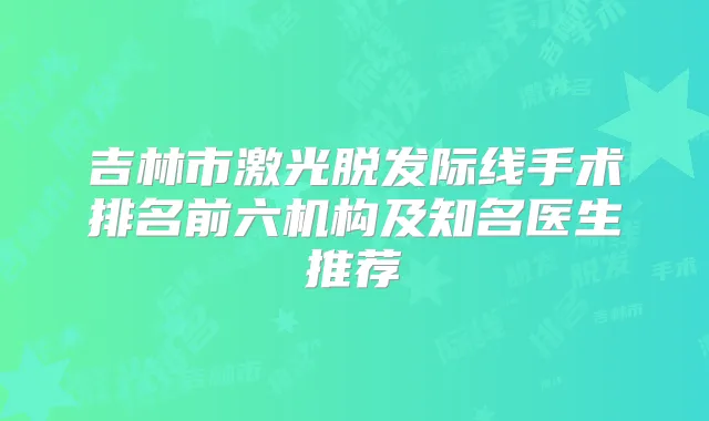 吉林市激光脱发际线手术排名前六机构及知名医生推荐
