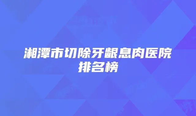 湘潭市切除牙龈息肉医院排名榜