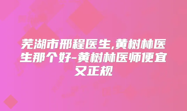芜湖市邢程医生,黄树林医生那个好-黄树林医师便宜又正规