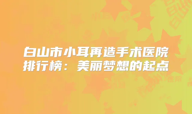 白山市小耳再造手术医院排行榜：美丽梦想的起点