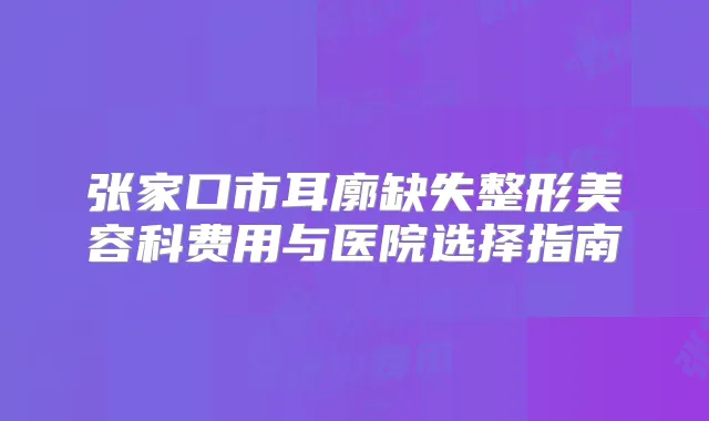 张家口市耳廓缺失整形美容科费用与医院选择指南