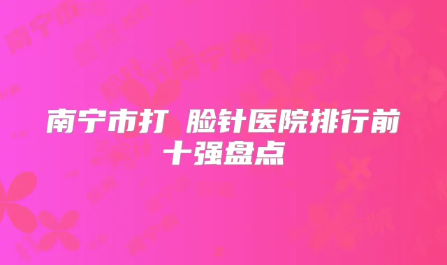 南宁市打廋脸针医院排行前十强盘点
