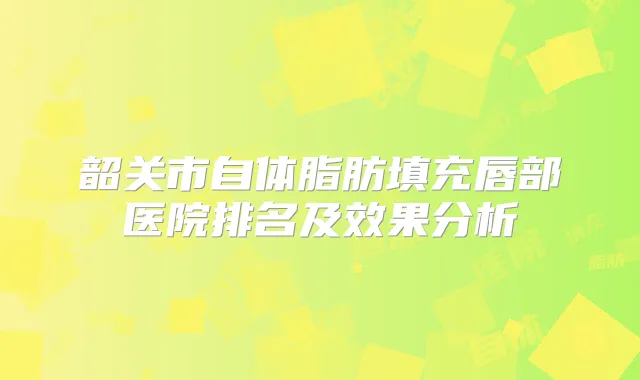 韶关市自体脂肪填充唇部医院排名及效果分析