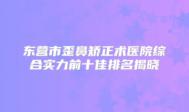 东营市歪鼻矫正术医院综合实力前十佳排名揭晓
