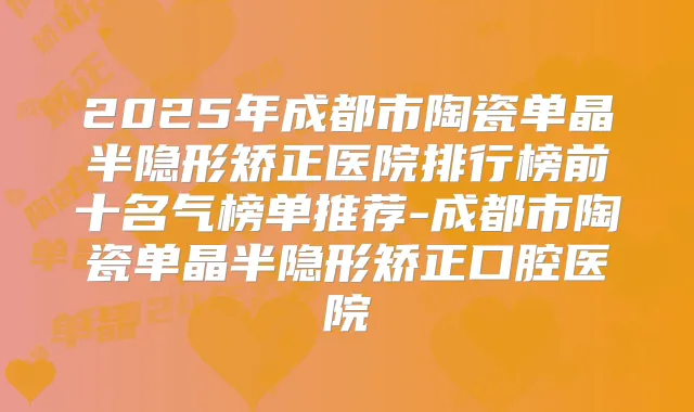 2025年成都市陶瓷单晶半隐形矫正医院排行榜前十名气榜单推荐-成都市陶瓷单晶半隐形矫正口腔医院