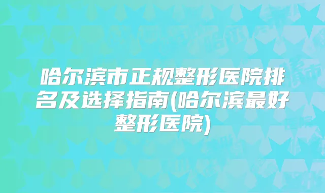 哈尔滨市正规整形医院排名及选择指南(哈尔滨好整形医院)