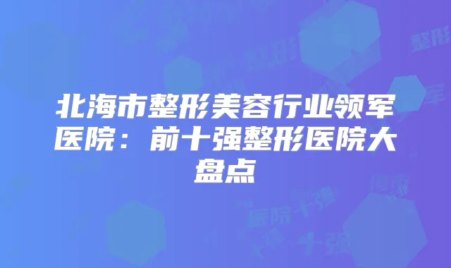 北海市整形美容行业领军医院：前十强整形医院大盘点