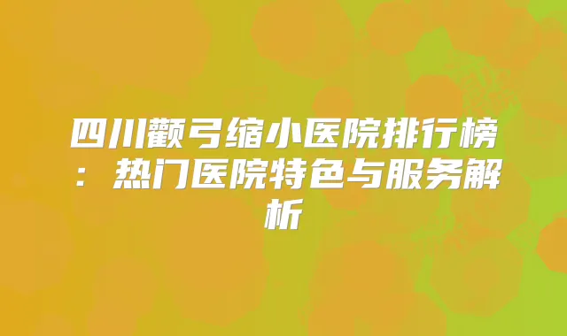 四川颧弓缩小医院排行榜：热门医院特色与服务解析