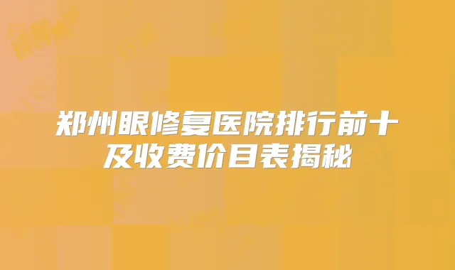 郑州眼修复医院排行前十及收费价目表揭秘