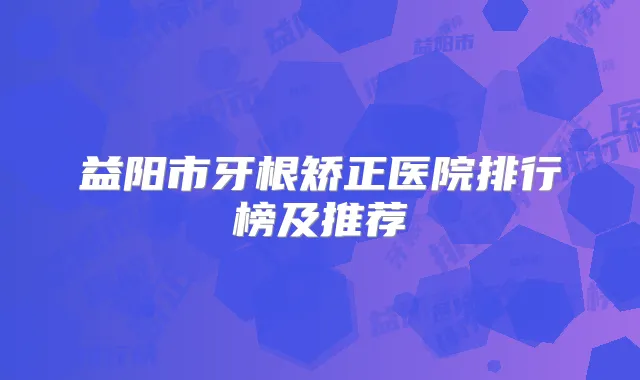 益阳市牙根矫正医院排行榜及推荐