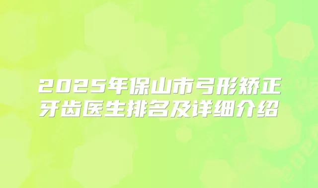 2025年保山市弓形矫正牙齿医生排名及详细介绍