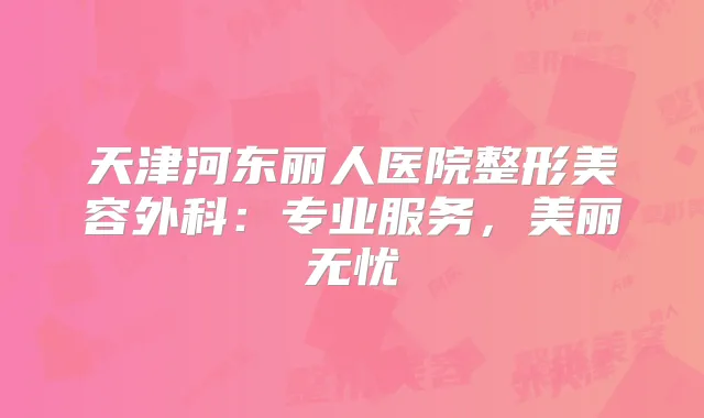 天津河东丽人医院整形美容外科：专业服务，美丽无忧
