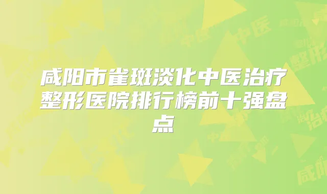 咸阳市雀斑淡化中医整形医院排行榜前十强盘点