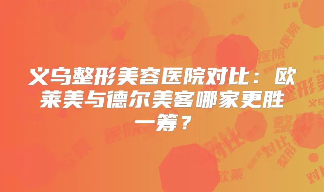 义乌整形美容医院对比：欧莱美与德尔美客哪家更胜一筹？