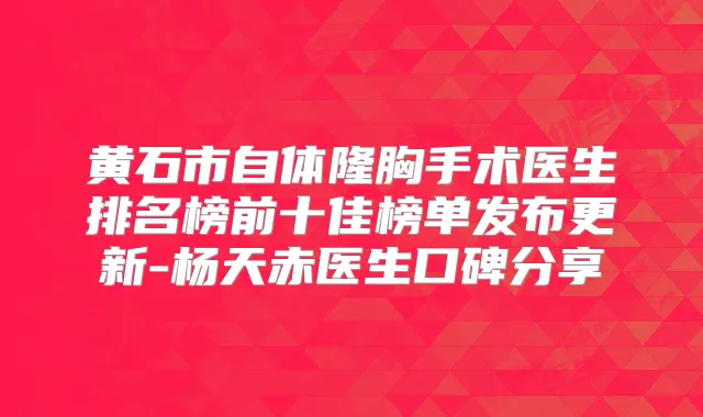 黄石市自体隆胸手术医生排名榜前十佳榜单发布更新-杨天赤医生口碑分享