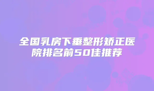 全国乳房下垂整形矫正医院排名前50佳推荐