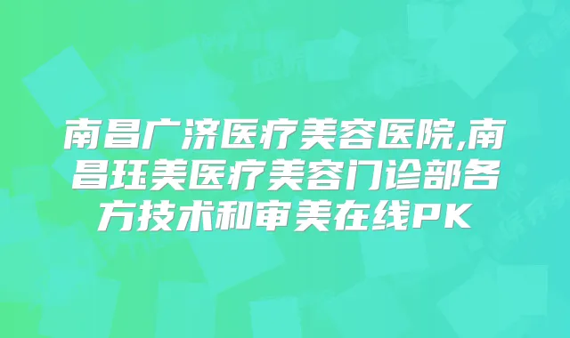 南昌广济医疗美容医院,南昌珏美医疗美容门诊部各方技术和审美在线PK