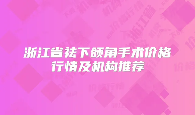 浙江省祛下颌角手术价格行情及机构推荐