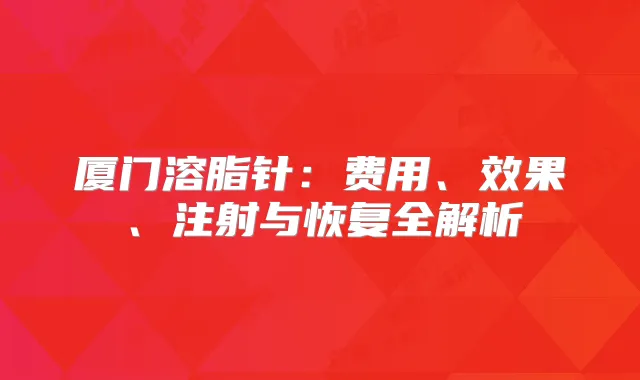 厦门溶脂针：费用、效果、注射与恢复全解析