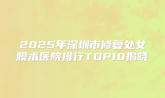 2025年深圳市修复处女膜术医院排行TOP10揭晓