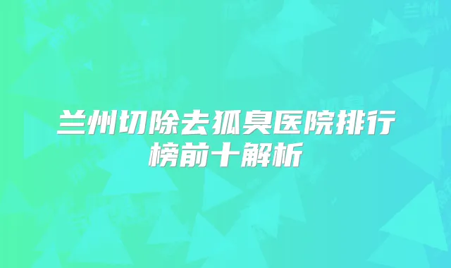 兰州切除去狐臭医院排行榜前十解析