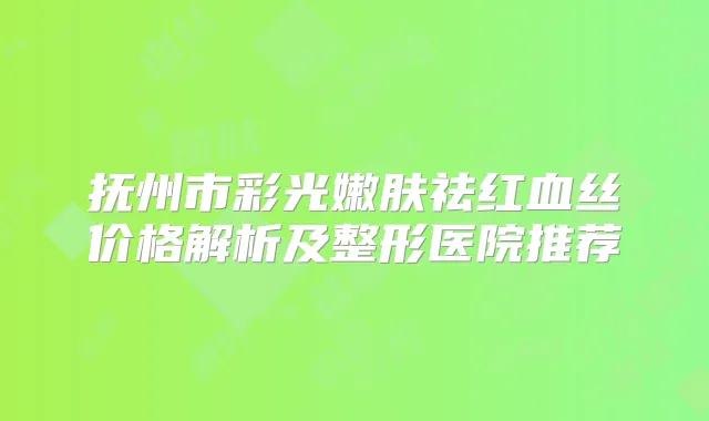 抚州市彩光嫩肤祛红血丝价格解析及整形医院推荐