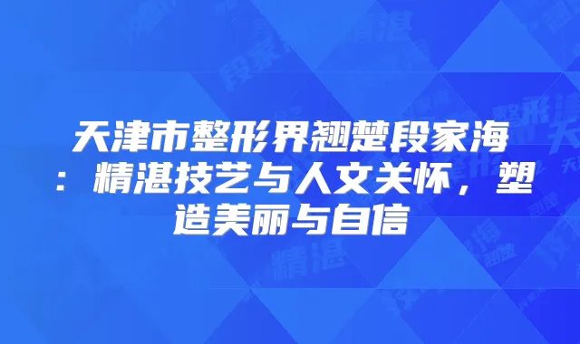 天津市整形界翘楚段家海：精湛技艺与人文关怀，塑造美丽与自信