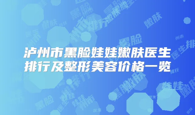 泸州市黑脸娃娃嫩肤医生排行及整形美容价格一览