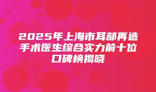 2025年上海市耳部再造手术医生综合实力前十位口碑榜揭晓