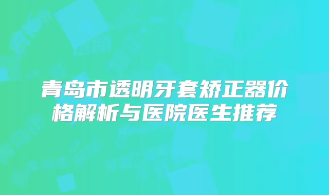 青岛市透明牙套矫正器价格解析与医院医生推荐