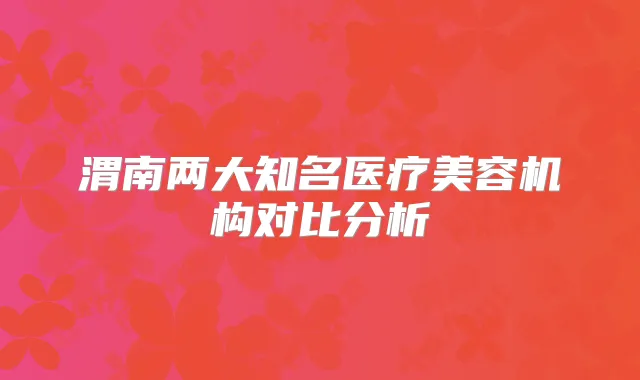 渭南两大知名医疗美容机构对比分析