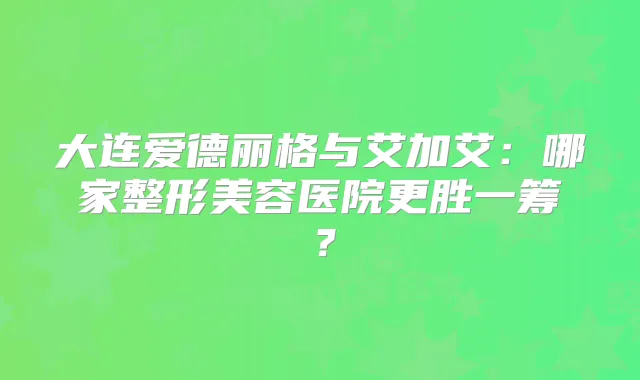 大连爱德丽格与艾加艾：哪家整形美容医院更胜一筹？