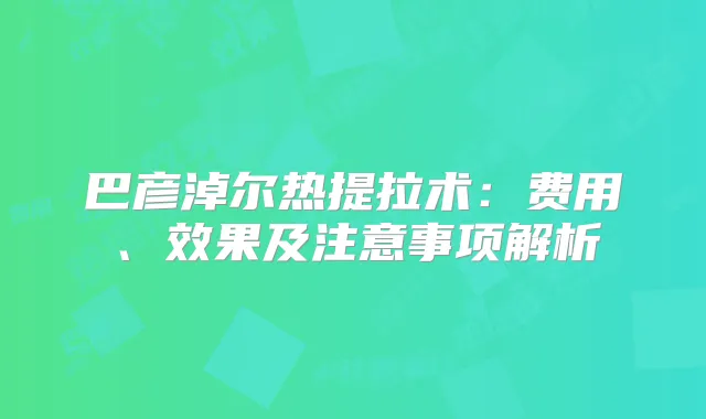 巴彦淖尔热提拉术：费用、效果及注意事项解析