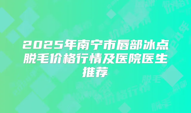 2025年南宁市唇部冰点脱毛价格行情及医院医生推荐