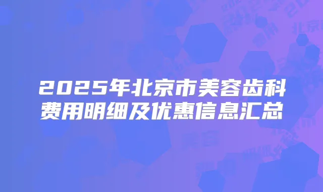 2025年北京市美容齿科费用明细及优惠信息汇总