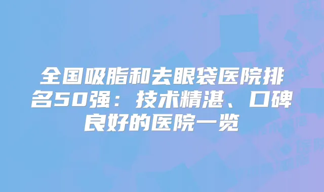 全国吸脂和去眼袋医院排名50强：技术精湛、口碑良好的医院一览