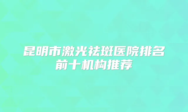 昆明市激光祛斑医院排名前十机构推荐