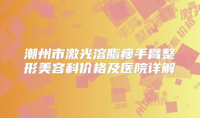 潮州市激光溶脂瘦手臂整形美容科价格及医院详解