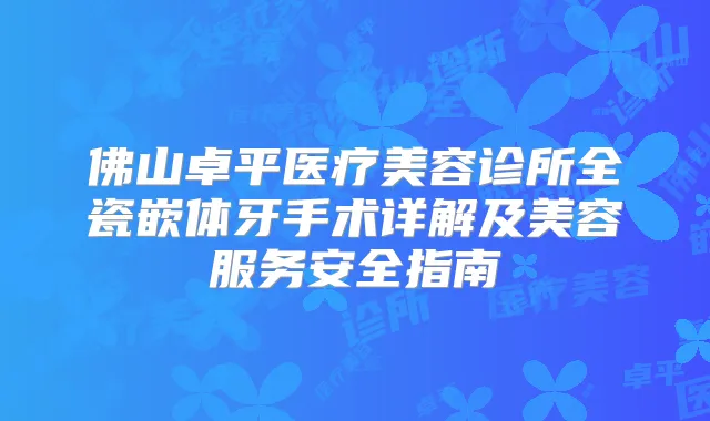 佛山卓平医疗美容诊所全瓷嵌体牙手术详解及美容服务安全指南