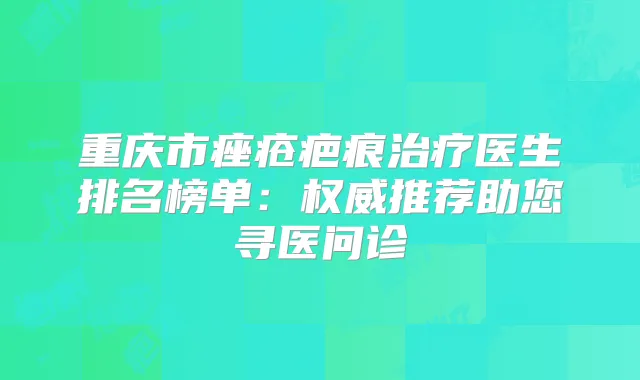 重庆市痤疮疤痕医生排名榜单：推荐助您寻医问诊