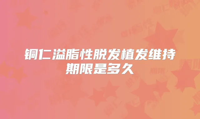 铜仁溢脂性脱发植发维持期限是多久