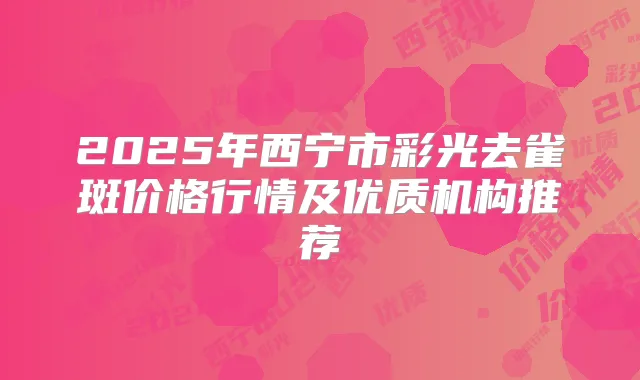 2025年西宁市彩光去雀斑价格行情及优质机构推荐