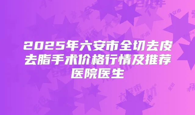 2025年六安市全切去皮去脂手术价格行情及推荐医院医生