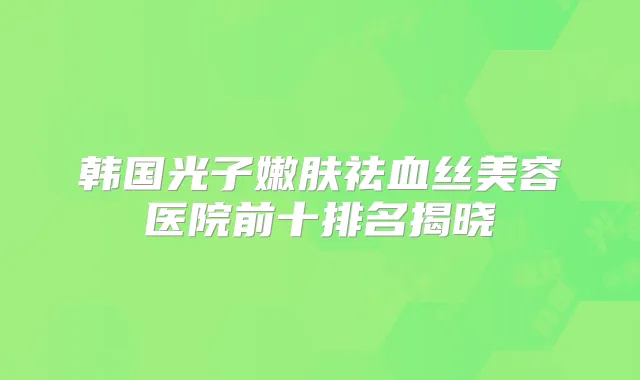 韩国光子嫩肤祛血丝美容医院前十排名揭晓