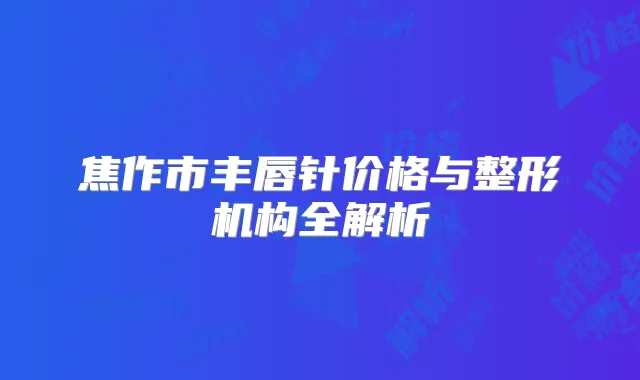 焦作市丰唇针价格与整形机构全解析